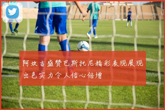阿坎吉盛赞巴斯托尼精彩表现展现出色实力令人信心倍增