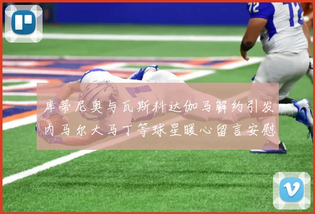 库蒂尼奥与瓦斯科达伽马解约引发内马尔大马丁等球星暖心留言安慰