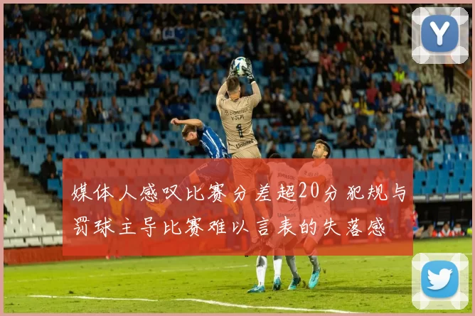 媒体人感叹比赛分差超20分犯规与罚球主导比赛难以言表的失落感