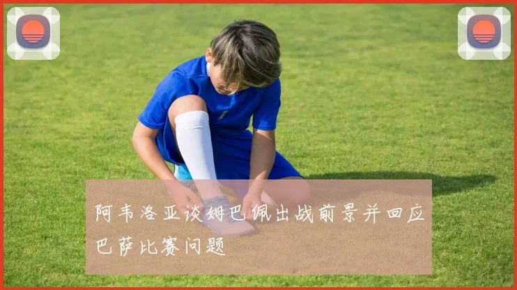 阿韦洛亚谈姆巴佩出战前景并回应巴萨比赛问题