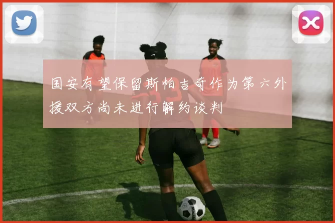 国安有望保留斯帕吉奇作为第六外援双方尚未进行解约谈判