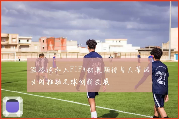 温格谈加入FIFA初衷期待与凡蒂诺共同推动足球创新发展