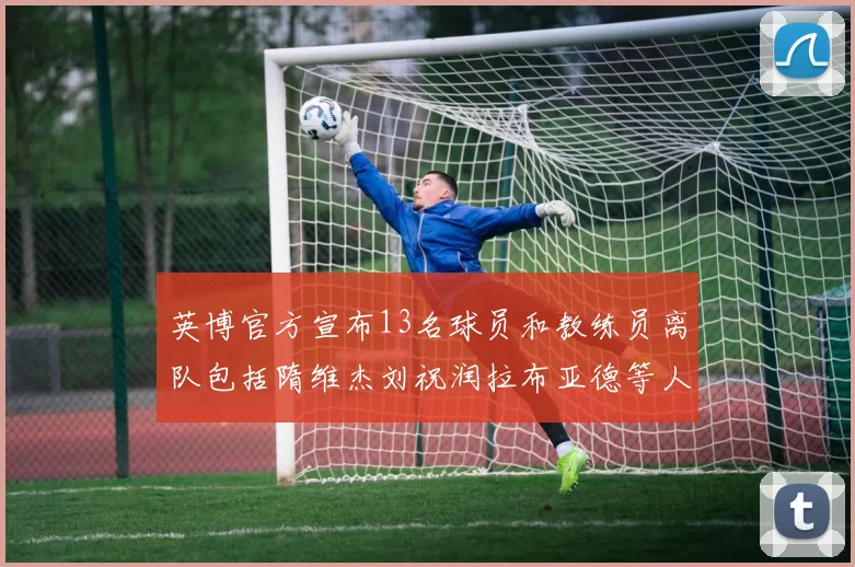 英博官方宣布13名球员和教练员离队包括隋维杰刘祝润拉布亚德等人