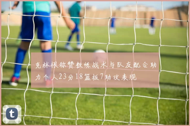 克林根称赞教练战术与队友配合助力个人23分18篮板7助攻表现