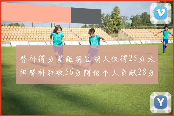 替补得分差距明显湖人仅得25分太阳替补狂砍56分阿伦个人贡献28分