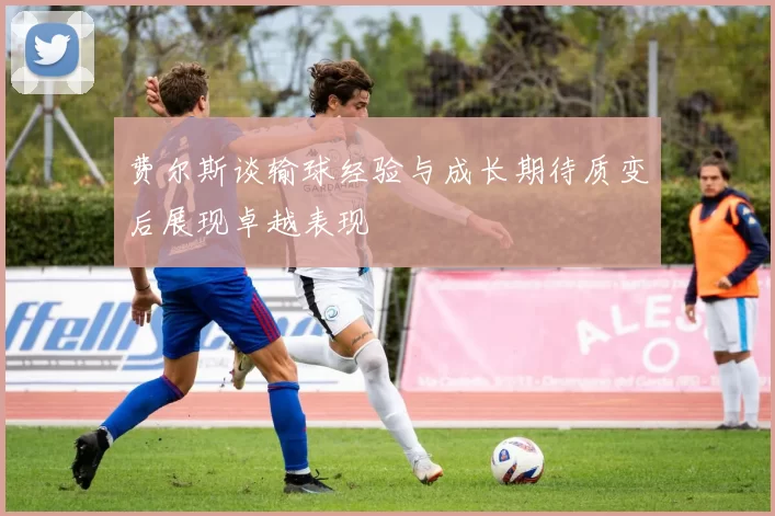 费尔斯谈输球经验与成长期待质变后展现卓越表现