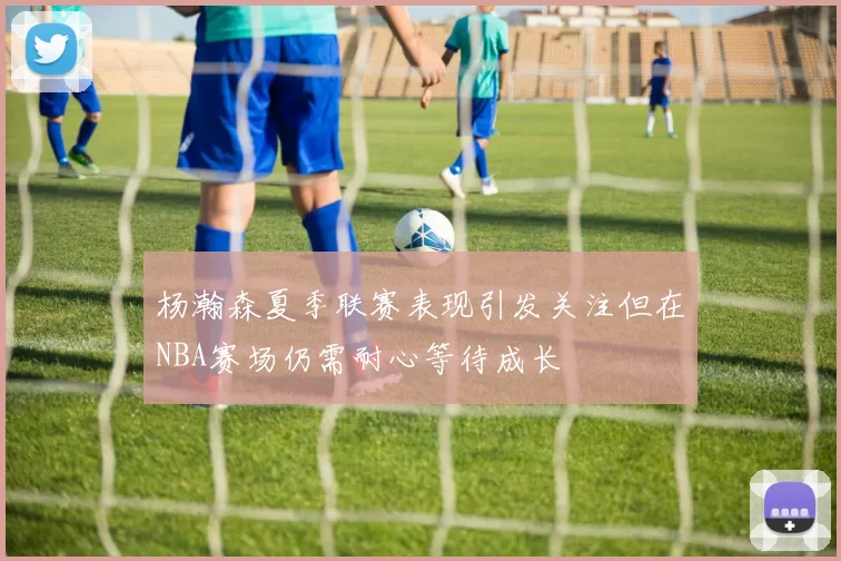 杨瀚森夏季联赛表现引发关注但在NBA赛场仍需耐心等待成长
