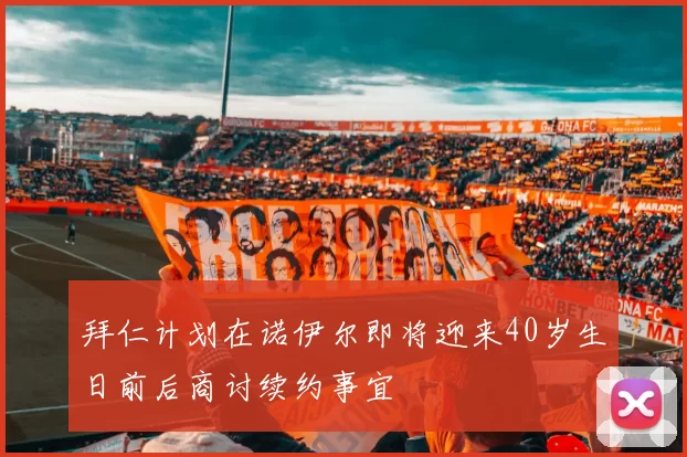 拜仁计划在诺伊尔即将迎来40岁生日前后商讨续约事宜