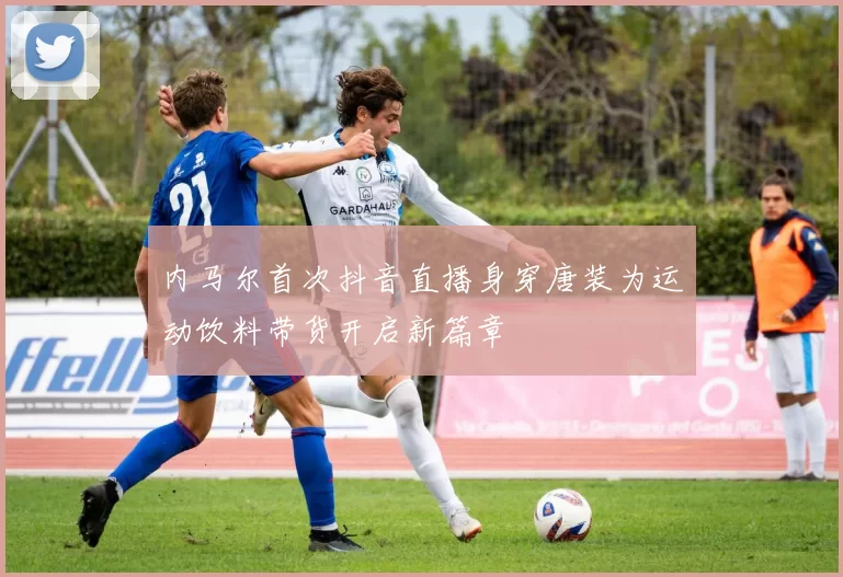 内马尔首次抖音直播身穿唐装为运动饮料带货开启新篇章