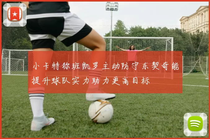 小卡特称班凯罗主动防守东契奇能提升球队实力助力更高目标
