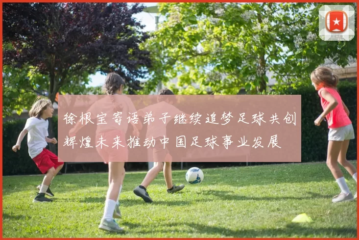 徐根宝寄语弟子继续追梦足球共创辉煌未来推动中国足球事业发展