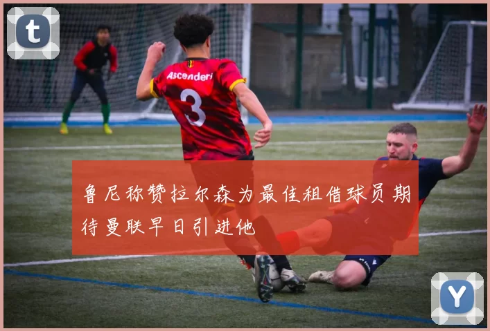 鲁尼称赞拉尔森为最佳租借球员期待曼联早日引进他