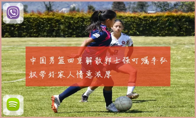 中国男篮回京解散郭士强叮嘱李弘权带好家人情意浓厚