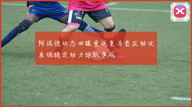 阿诺德状态回暖重返皇马首发助攻表现稳定助力球队争冠