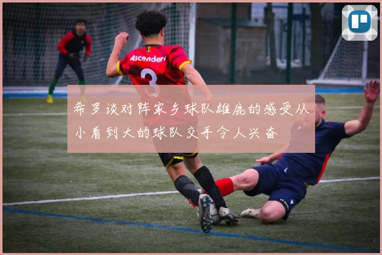 希罗谈对阵家乡球队雄鹿的感受从小看到大的球队交手令人兴奋