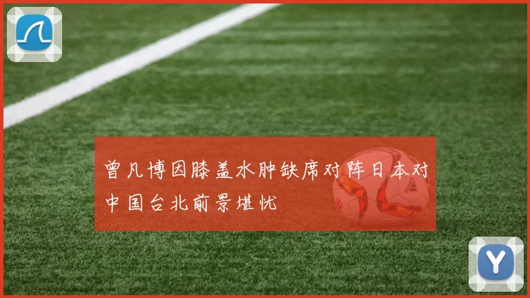 曾凡博因膝盖水肿缺席对阵日本对中国台北前景堪忧