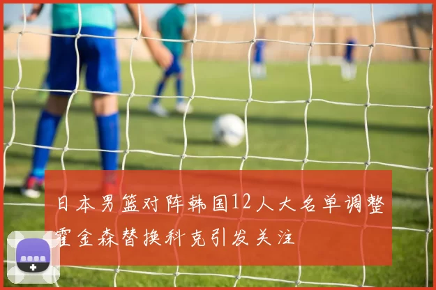 日本男篮对阵韩国12人大名单调整霍金森替换科克引发关注